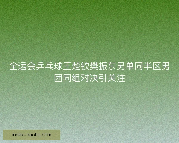 全运会乒乓球王楚钦樊振东男单同半区男团同组对决引关注