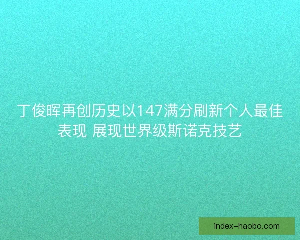 丁俊晖再创历史以147满分刷新个人最佳表现 展现世界级斯诺克技艺