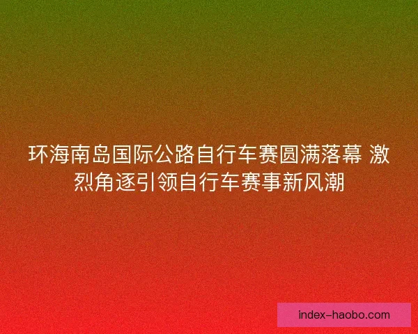 环海南岛国际公路自行车赛圆满落幕 激烈角逐引领自行车赛事新风潮