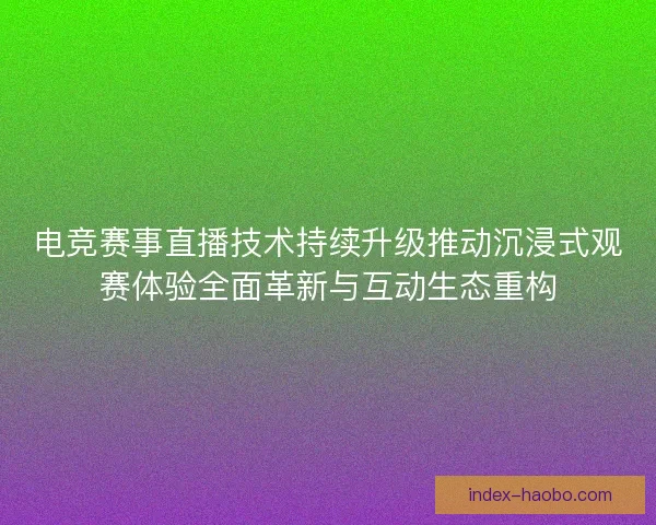 电竞赛事直播技术持续升级推动沉浸式观赛体验全面革新与互动生态重构 电竞赛事直播技术持续升级推动沉浸式观赛体验全面革新与互动生态重构