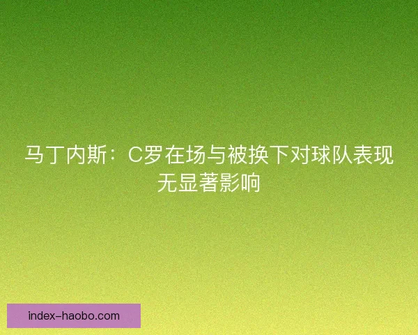 马丁内斯：C罗在场与被换下对球队表现无显著影响
