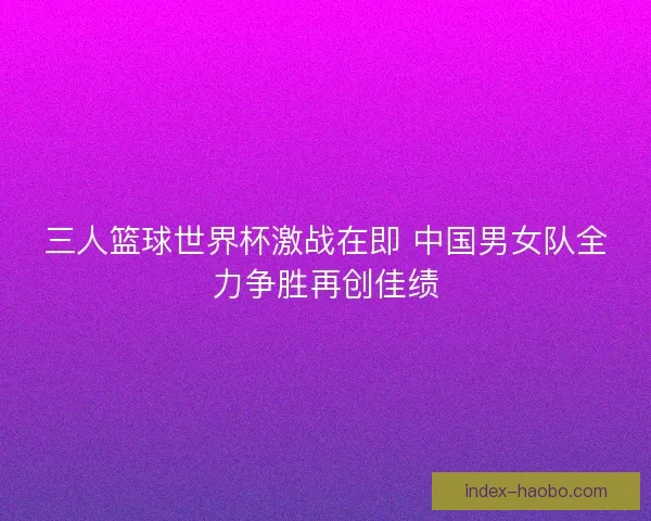 三人篮球世界杯激战在即 中国男女队全力争胜再创佳绩