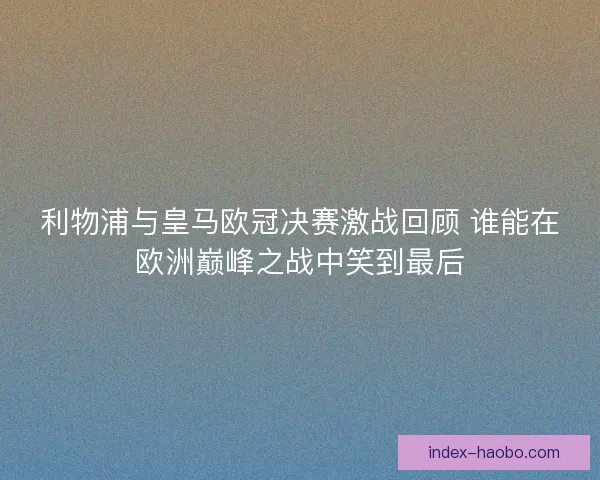 利物浦与皇马欧冠决赛激战回顾 谁能在欧洲巅峰之战中笑到最后