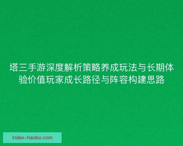 塔三手游深度解析策略养成玩法与长期体验价值玩家成长路径与阵容构建思路 塔三手游深度解析策略养成玩法与长期体验价值玩家成长路径与阵容构建思路