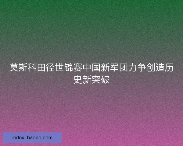 莫斯科田径世锦赛中国新军团力争创造历史新突破