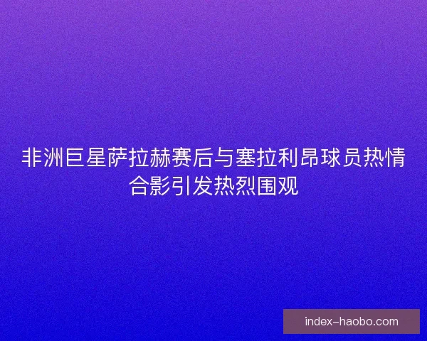 非洲巨星萨拉赫赛后与塞拉利昂球员热情合影引发热烈围观