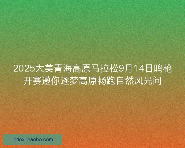 2025大美青海高原马拉松9月14日鸣枪开赛邀你逐梦高原畅跑自然风光间
