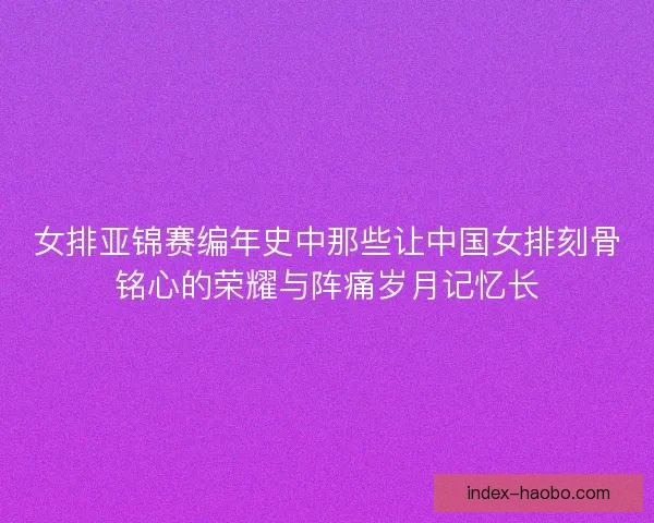 女排亚锦赛编年史中那些让中国女排刻骨铭心的荣耀与阵痛岁月记忆长